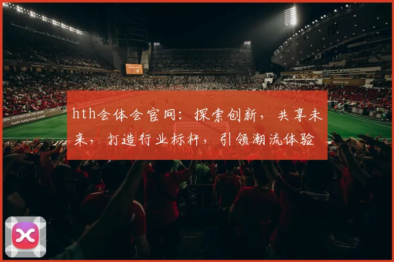 hth会体会官网：探索创新，共享未来，打造行业标杆，引领潮流体验