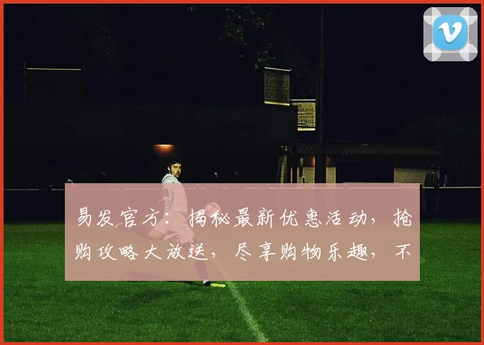 易发官方：揭秘最新优惠活动，抢购攻略大放送，尽享购物乐趣，不容错过